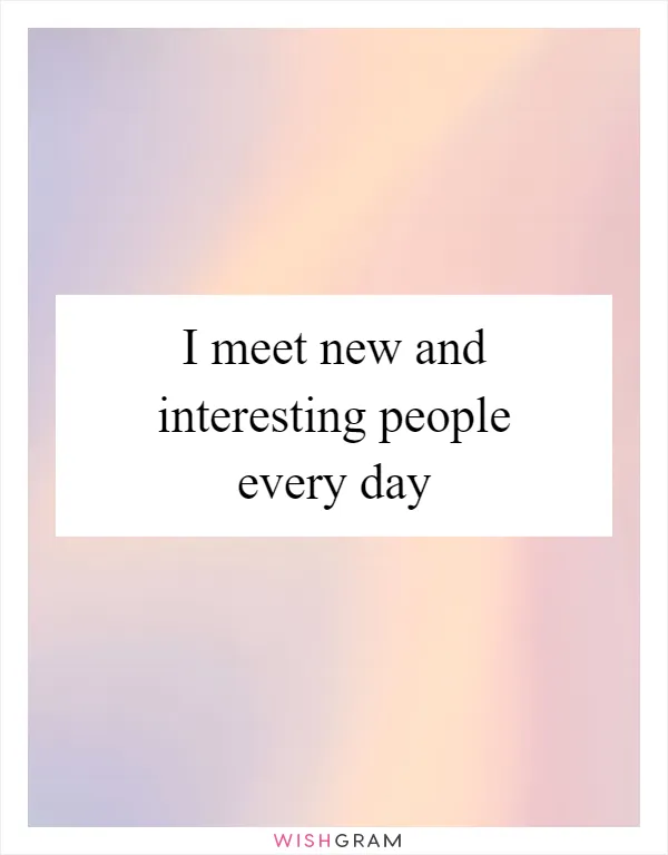 I meet new and interesting people every day