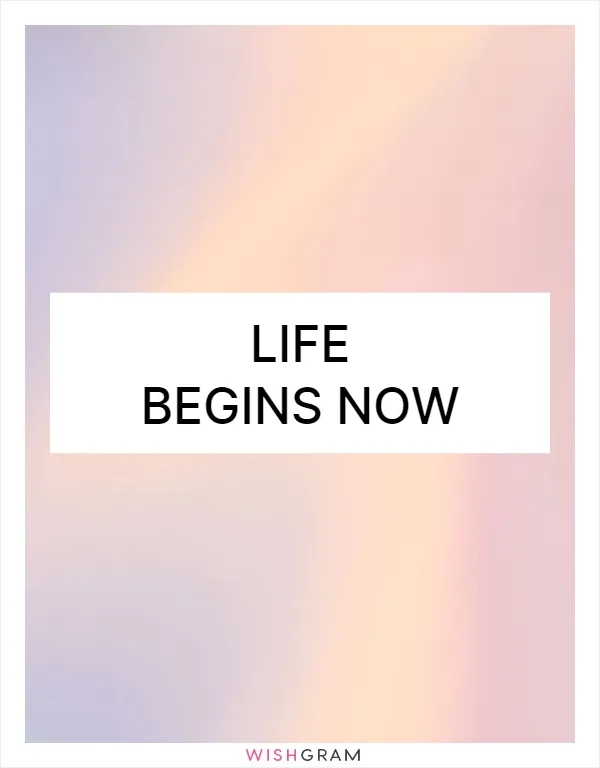 Life begins now