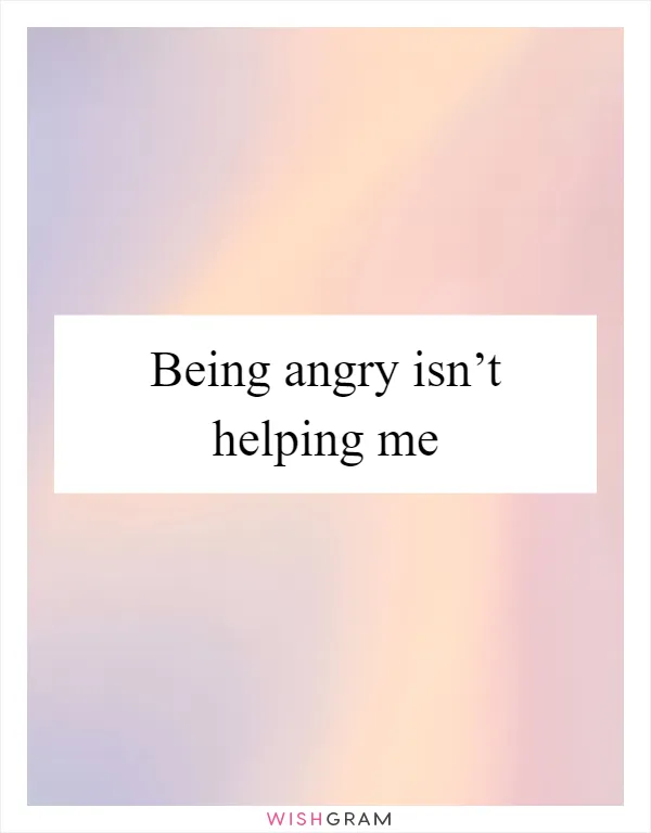 Being angry isn’t helping me