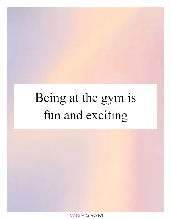 Being at the gym is fun and exciting