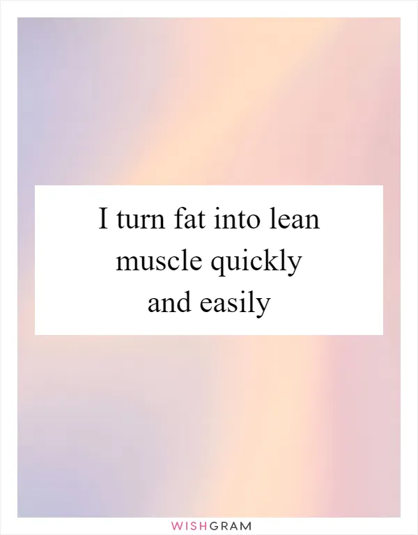 I turn fat into lean muscle quickly and easily