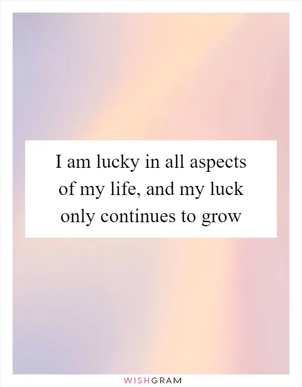 I am lucky in all aspects of my life, and my luck only continues to grow