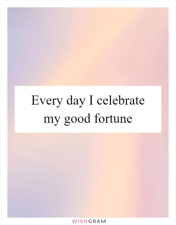 Every day I celebrate my good fortune