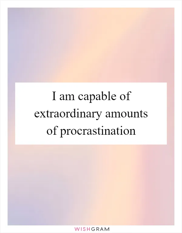 I am capable of extraordinary amounts of procrastination