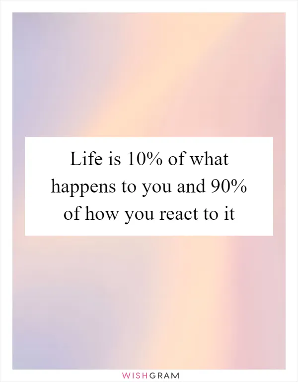 Life is 10% of what happens to you and 90% of how you react to it