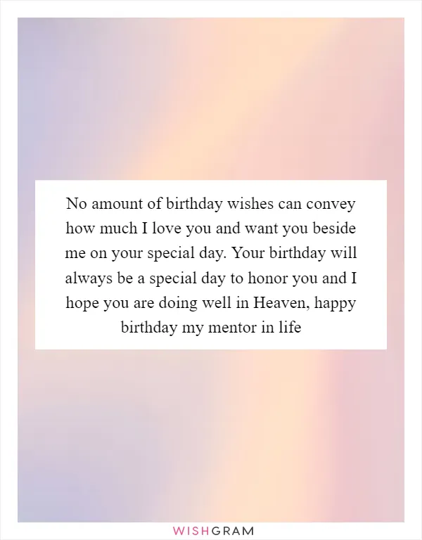 No amount of birthday wishes can convey how much I love you and want you beside me on your special day. Your birthday will always be a special day to honor you and I hope you are doing well in Heaven, happy birthday my mentor in life