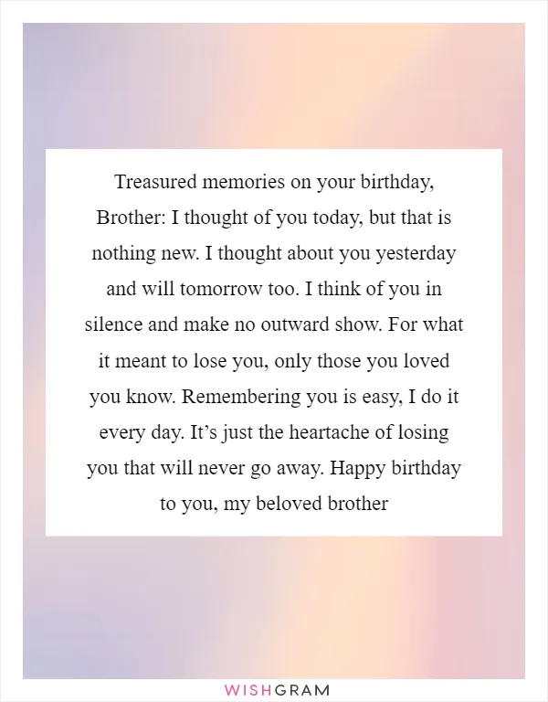 Treasured memories on your birthday, Brother: I thought of you today, but that is nothing new. I thought about you yesterday and will tomorrow too. I think of you in silence and make no outward show. For what it meant to lose you, only those you loved you know. Remembering you is easy, I do it every day. It’s just the heartache of losing you that will never go away. Happy birthday to you, my beloved brother