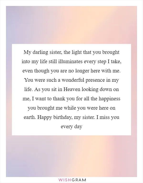 My darling sister, the light that you brought into my life still illuminates every step I take, even though you are no longer here with me. You were such a wonderful presence in my life. As you sit in Heaven looking down on me, I want to thank you for all the happiness you brought me while you were here on earth. Happy birthday, my sister. I miss you every day