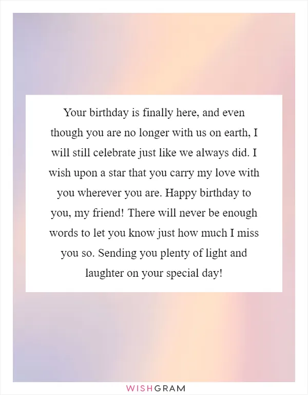 Your birthday is finally here, and even though you are no longer with us on earth, I will still celebrate just like we always did. I wish upon a star that you carry my love with you wherever you are. Happy birthday to you, my friend! There will never be enough words to let you know just how much I miss you so. Sending you plenty of light and laughter on your special day!