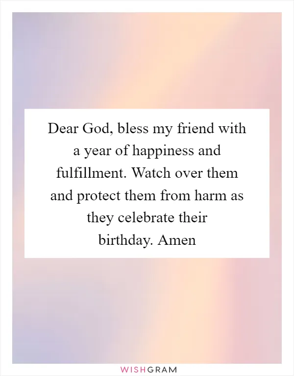Dear God, bless my friend with a year of happiness and fulfillment. Watch over them and protect them from harm as they celebrate their birthday. Amen
