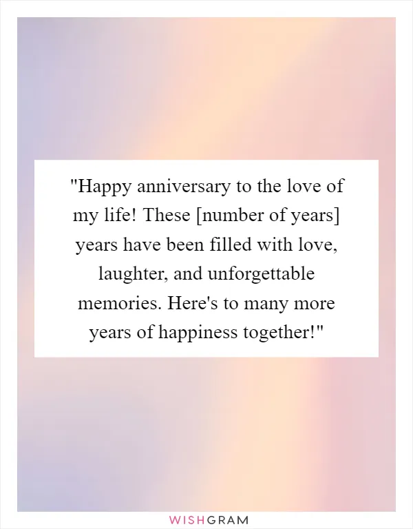 "Happy anniversary to the love of my life! These [number of years] years have been filled with love, laughter, and unforgettable memories. Here's to many more years of happiness together!"