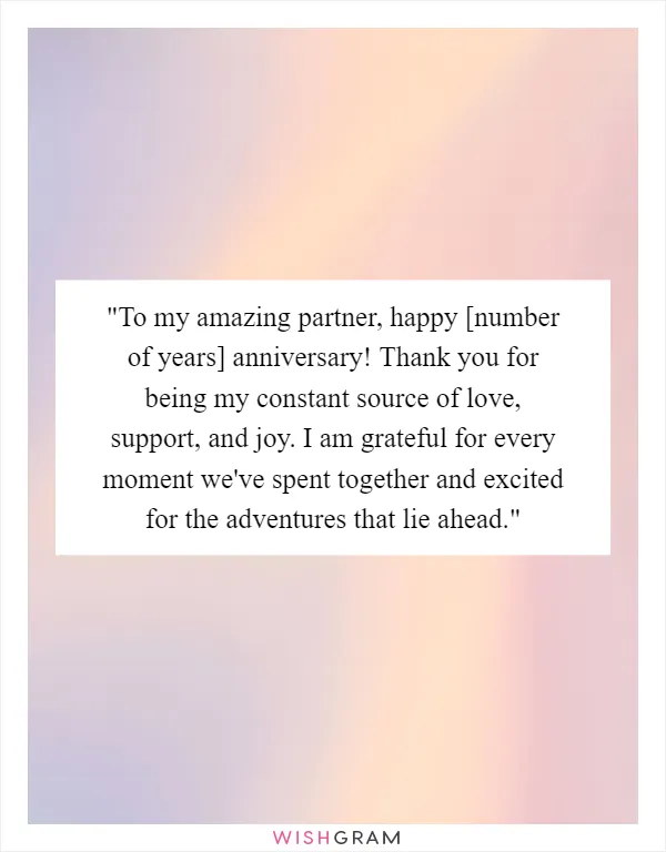 "To my amazing partner, happy [number of years] anniversary! Thank you for being my constant source of love, support, and joy. I am grateful for every moment we've spent together and excited for the adventures that lie ahead."