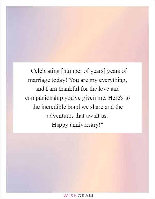 "Celebrating [number of years] years of marriage today! You are my everything, and I am thankful for the love and companionship you've given me. Here's to the incredible bond we share and the adventures that await us. Happy anniversary!"