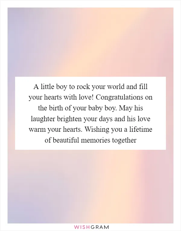 A little boy to rock your world and fill your hearts with love! Congratulations on the birth of your baby boy. May his laughter brighten your days and his love warm your hearts. Wishing you a lifetime of beautiful memories together