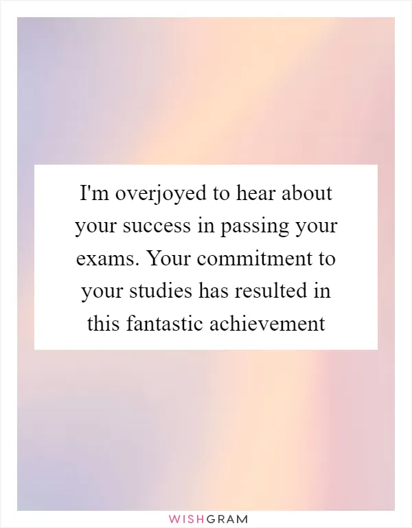 I'm overjoyed to hear about your success in passing your exams. Your commitment to your studies has resulted in this fantastic achievement