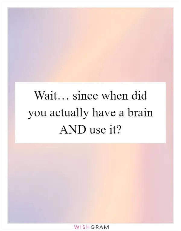 Wait… since when did you actually have a brain AND use it?