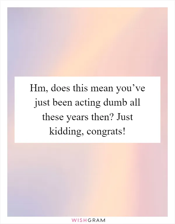 Hm, does this mean you’ve just been acting dumb all these years then? Just kidding, congrats!