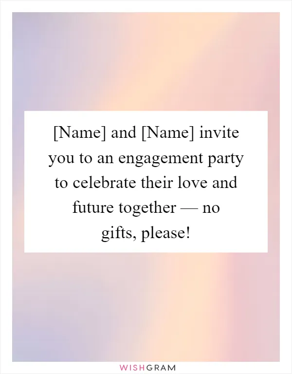 [Name] and [Name] invite you to an engagement party to celebrate their love and future together — no gifts, please!