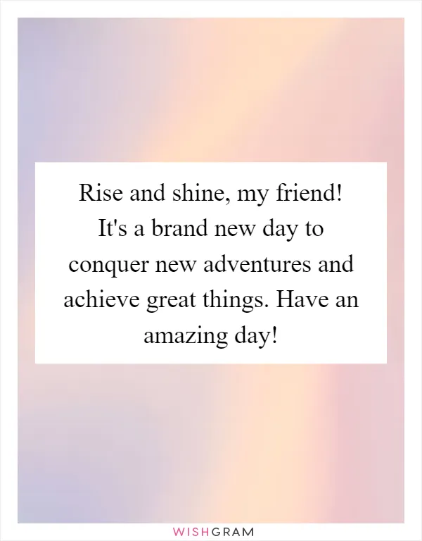 Rise and shine, my friend! It's a brand new day to conquer new adventures and achieve great things. Have an amazing day!