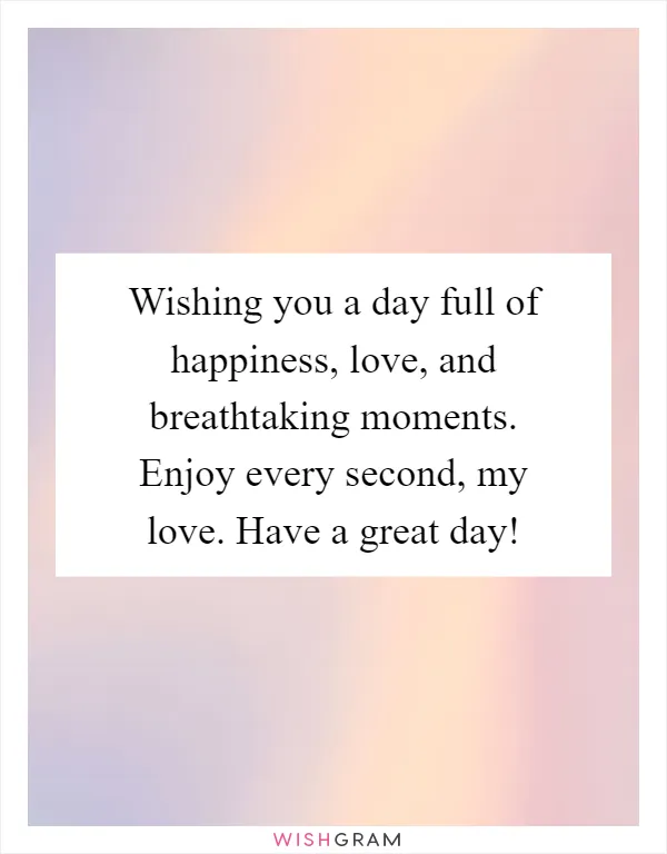 Wishing you a day full of happiness, love, and breathtaking moments. Enjoy every second, my love. Have a great day!