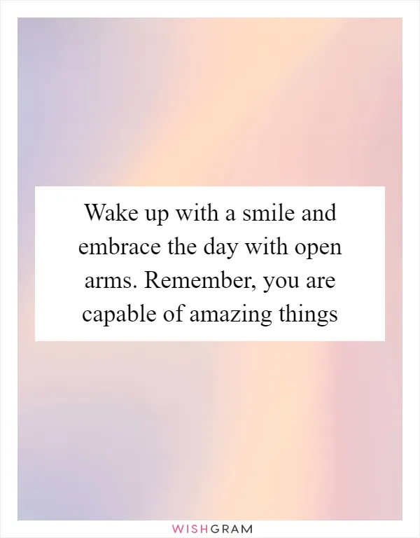 Wake up with a smile and embrace the day with open arms. Remember, you are capable of amazing things