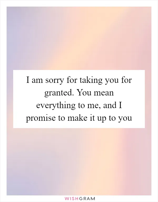 I am sorry for taking you for granted. You mean everything to me, and I promise to make it up to you