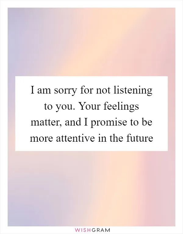 I am sorry for not listening to you. Your feelings matter, and I promise to be more attentive in the future