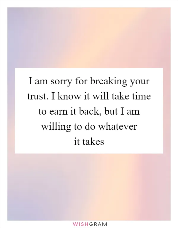 I am sorry for breaking your trust. I know it will take time to earn it back, but I am willing to do whatever it takes