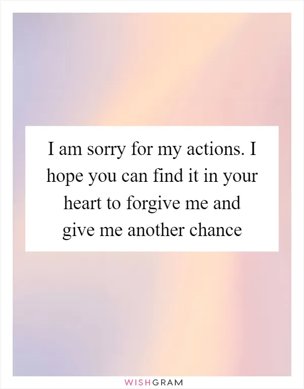 I am sorry for my actions. I hope you can find it in your heart to forgive me and give me another chance
