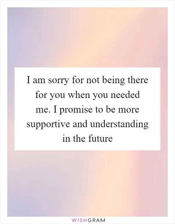 I am sorry for not being there for you when you needed me. I promise to be more supportive and understanding in the future