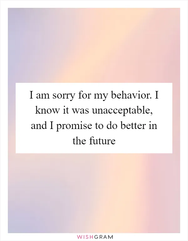 I am sorry for my behavior. I know it was unacceptable, and I promise to do better in the future