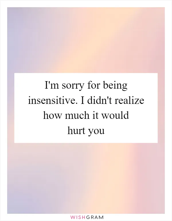 I'm sorry for being insensitive. I didn't realize how much it would hurt you