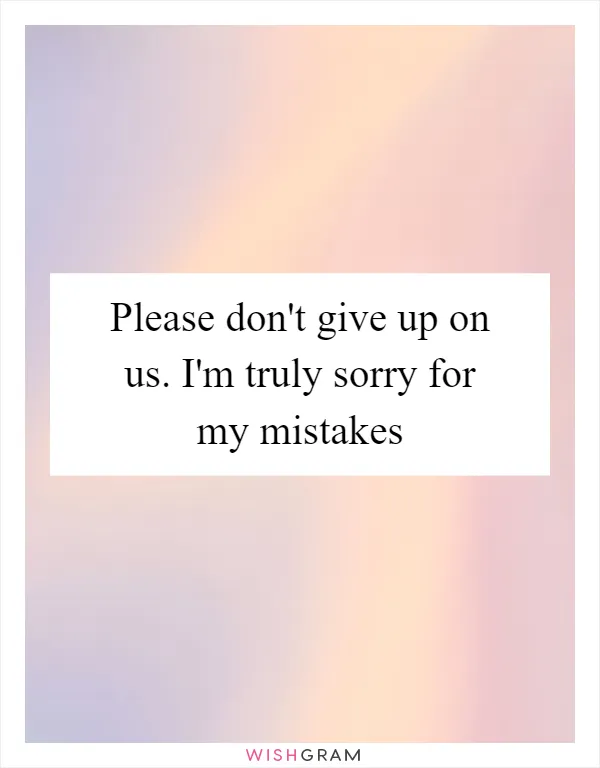Please don't give up on us. I'm truly sorry for my mistakes