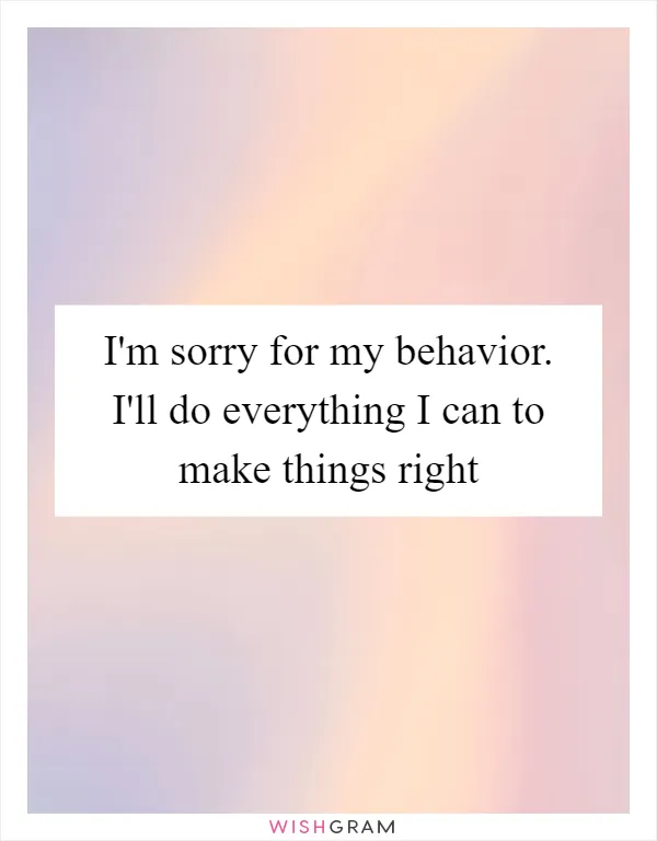 I'm sorry for my behavior. I'll do everything I can to make things right