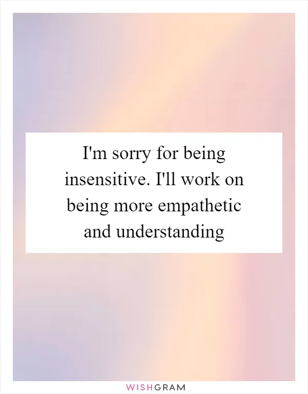 I'm sorry for being insensitive. I'll work on being more empathetic and understanding