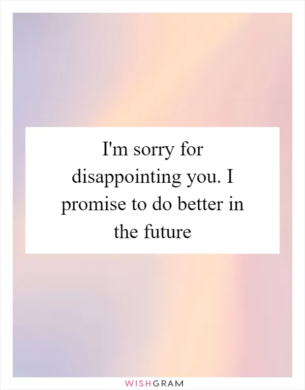 I'm sorry for disappointing you. I promise to do better in the future