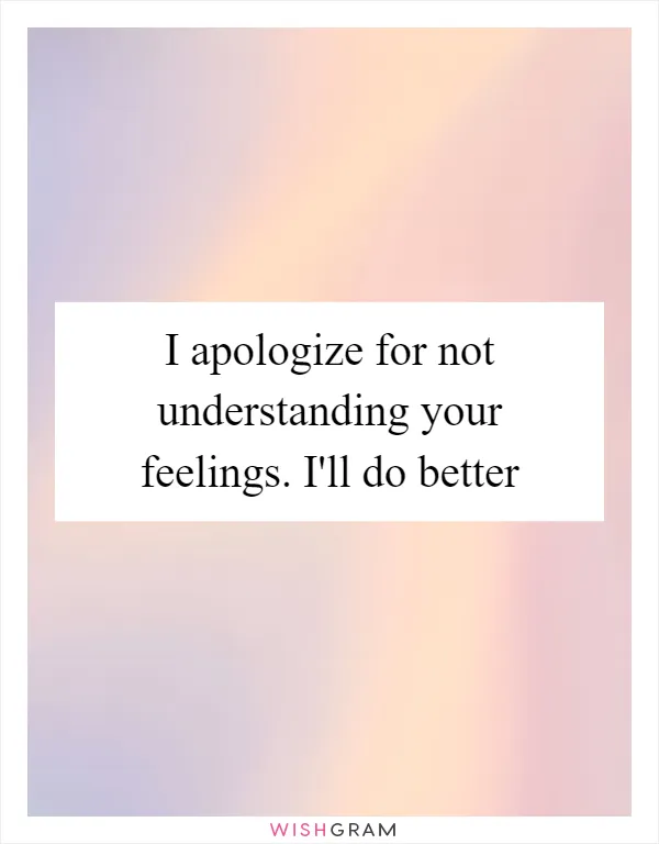 I apologize for not understanding your feelings. I'll do better