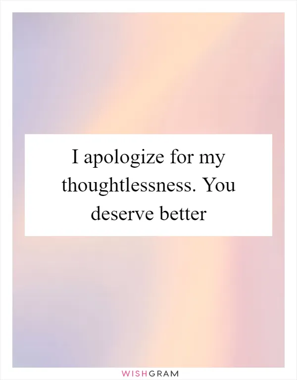 I apologize for my thoughtlessness. You deserve better