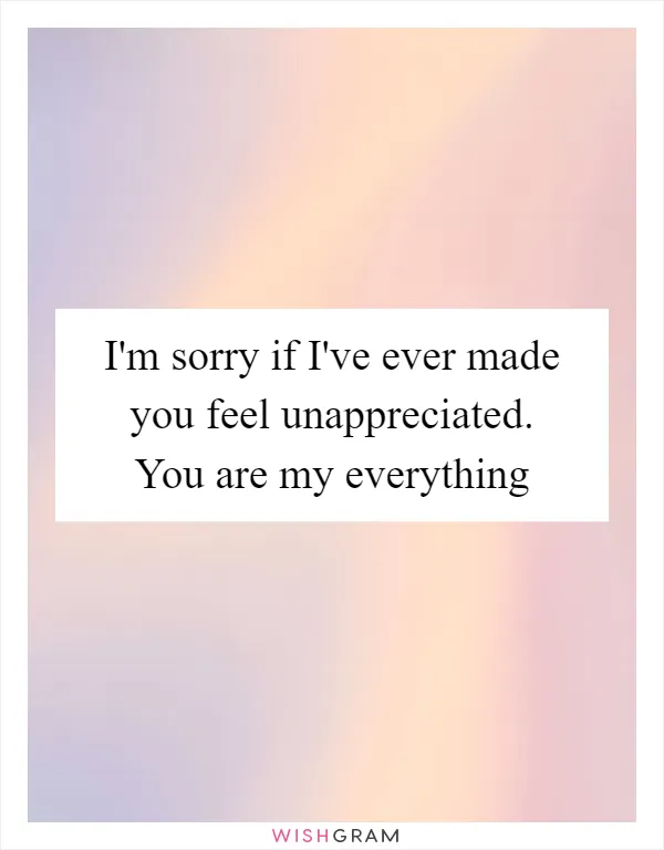 I'm sorry if I've ever made you feel unappreciated. You are my everything