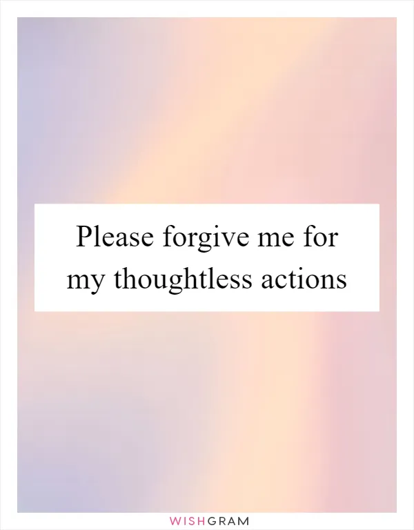 Please forgive me for my thoughtless actions