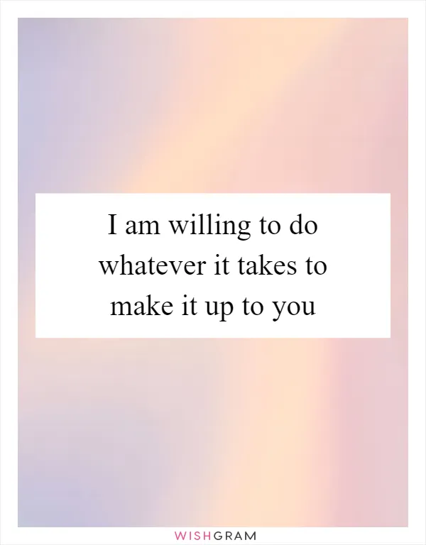 I am willing to do whatever it takes to make it up to you