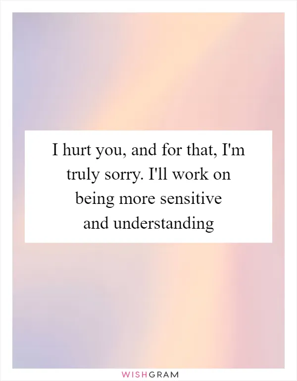I hurt you, and for that, I'm truly sorry. I'll work on being more sensitive and understanding