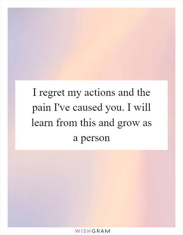I regret my actions and the pain I've caused you. I will learn from this and grow as a person