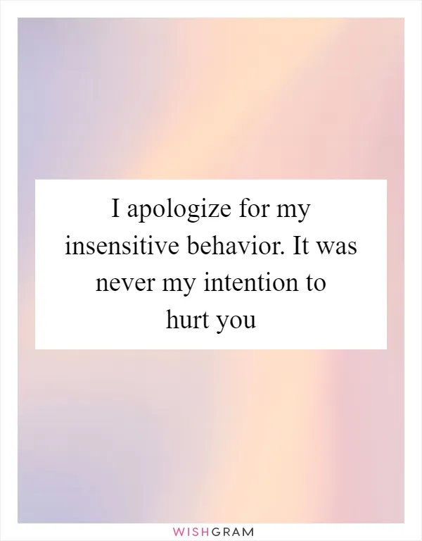 I apologize for my insensitive behavior. It was never my intention to hurt you
