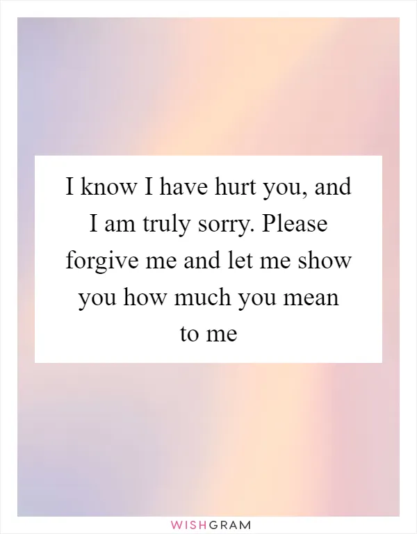 I know I have hurt you, and I am truly sorry. Please forgive me and let me show you how much you mean to me