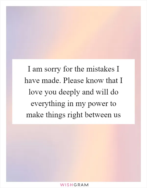 I am sorry for the mistakes I have made. Please know that I love you deeply and will do everything in my power to make things right between us