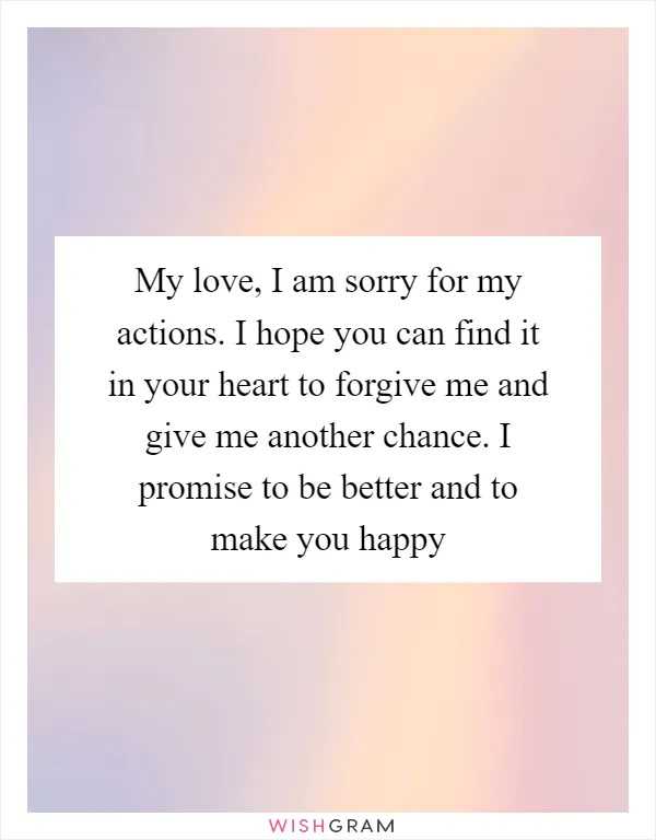 My love, I am sorry for my actions. I hope you can find it in your heart to forgive me and give me another chance. I promise to be better and to make you happy