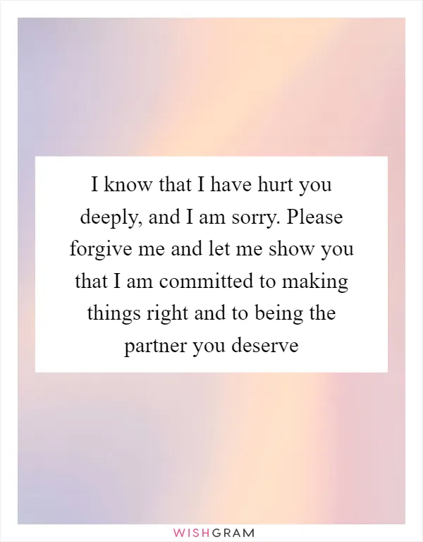 I know that I have hurt you deeply, and I am sorry. Please forgive me and let me show you that I am committed to making things right and to being the partner you deserve