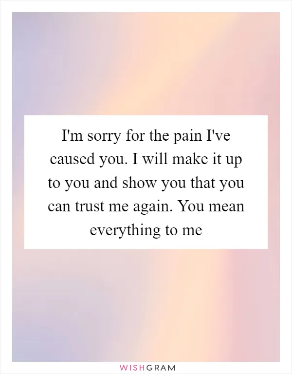 I'm sorry for the pain I've caused you. I will make it up to you and show you that you can trust me again. You mean everything to me
