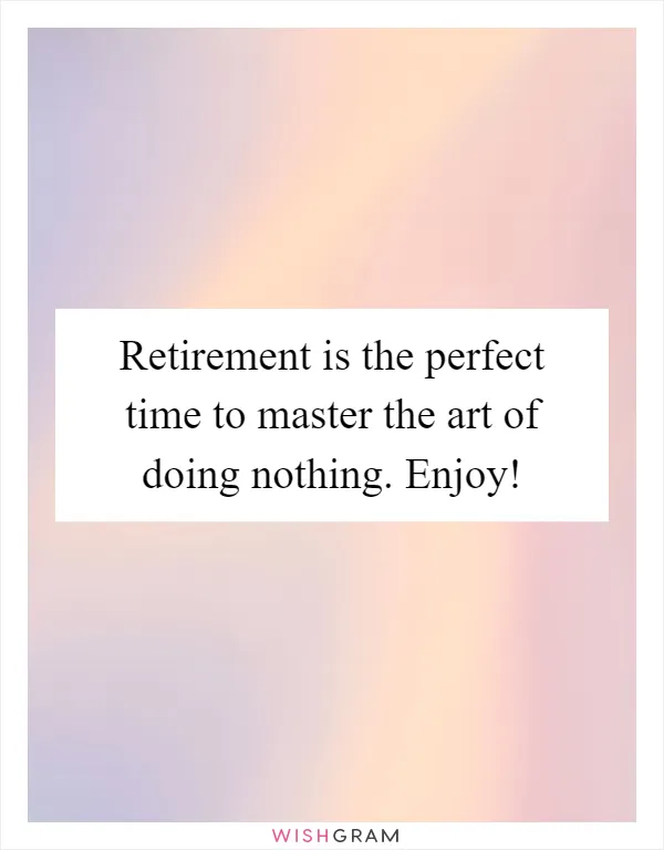 Retirement is the perfect time to master the art of doing nothing. Enjoy!